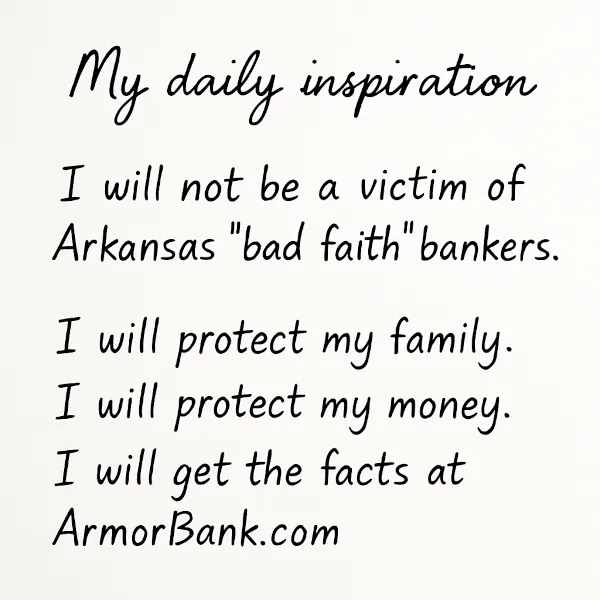 My daily inspiration: I will not be a victim of Arkansas "bad faith" bankers. I will protect my family. I will protect my money. I will get the facts at ArmorBank.com